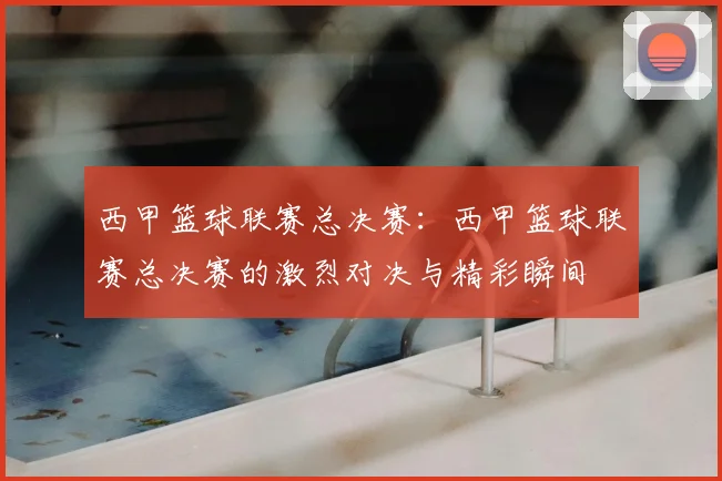 西甲篮球联赛总决赛:西甲篮球联赛总决赛的激烈对决与精彩瞬间