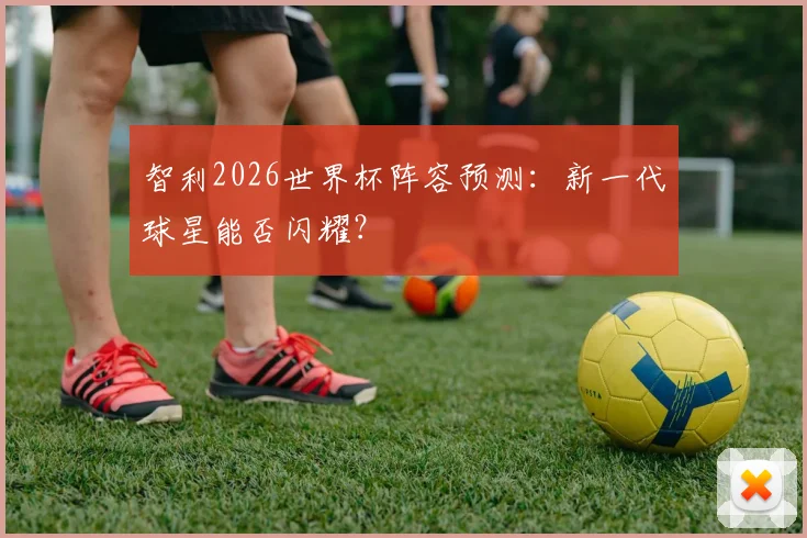 智利2026世界杯阵容预测：新一代球星能否闪耀？