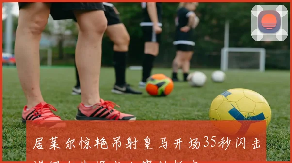 居莱尔惊艳吊射皇马开场35秒闪击诺伊尔失误成比赛转折点