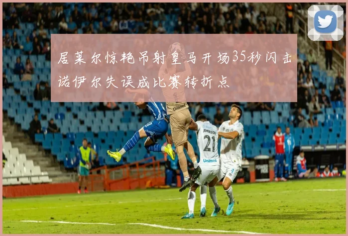 居莱尔惊艳吊射皇马开场35秒闪击诺伊尔失误成比赛转折点
