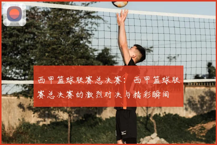 西甲篮球联赛总决赛：西甲篮球联赛总决赛的激烈对决与精彩瞬间